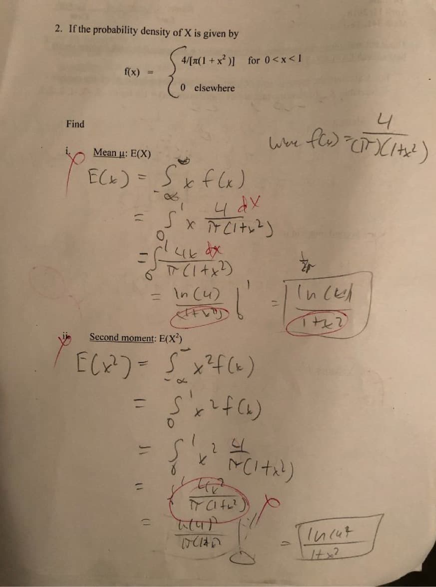 2. If the probability density of X is given by
4/[n(1 +>
1 +x² )] for 0<<x<1
f(x) =
0 elsewhere
4.
Find
Mean u: E(X)
ECK) = Sxf lx)
xけ)
<とx
In (u)
In cel
Second moment: E(X)
(ェ5 -(+り]
%3D
%3D
(けり処
प)
(1)
Incut
