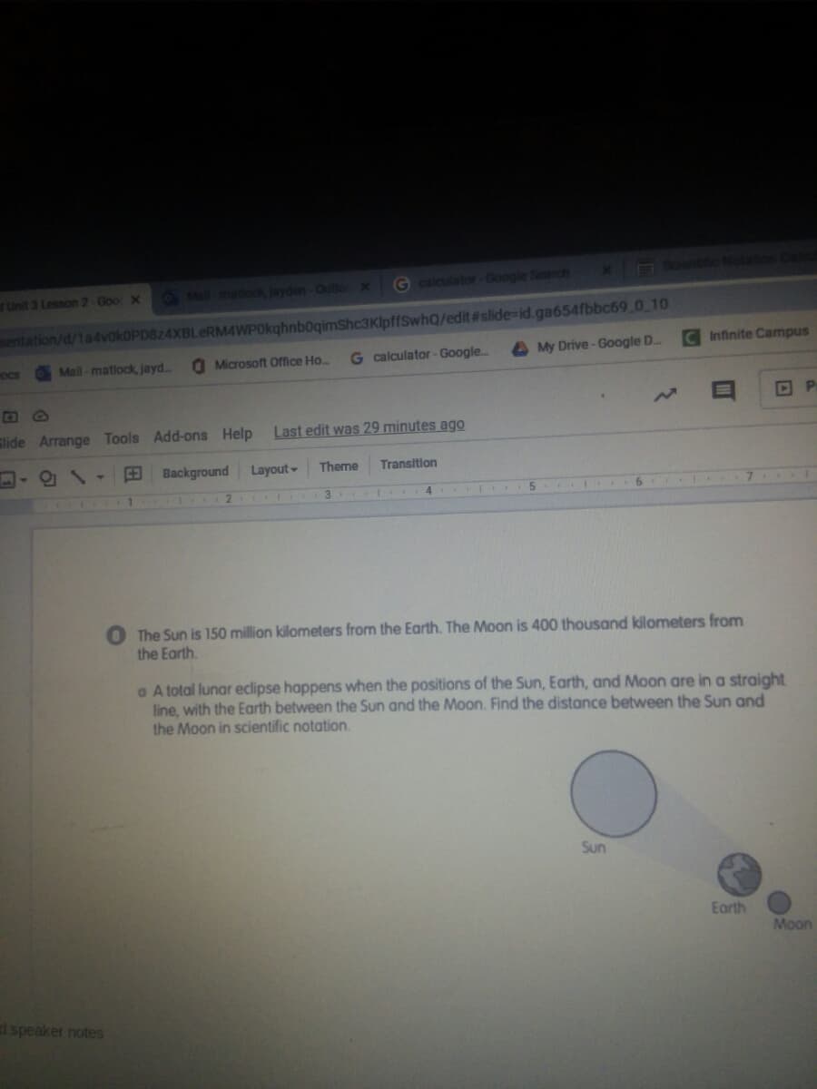 O Sent Not
O Mai mattook, Jayden-OutloX
G calculator-Google Search
Unit 3 Lesson 2-Goo X
sentation/d/1advokOPD824XBLeRM4WPOkghnbogimShc3KlpffSwhQ/edit#slide-id.ga654fbbc69 0 10
O Microsoft Office Ho..
G calculator - Google..
My Drive-Google D..
CInfinite Campus
OCS
OMail - matiock, jayd.
Slide Arrange Tools Add-ons Help
Last edit was 29 minutes ago
Background
Layout
Theme
Transition
1 2
3
The Sun is 150 million kilometers from the Earth. The Moon is 400 thousand kilometers from
the Earth.
a A total lunar eclipse happens when the positions of the Sun, Earth, and Moon are in a straight
line, with the Earth between the Sun and the Moon. Find the distance between the Sun and
the Moon in scientific notation.
Sun
Earth
Moon
d speaker notes
