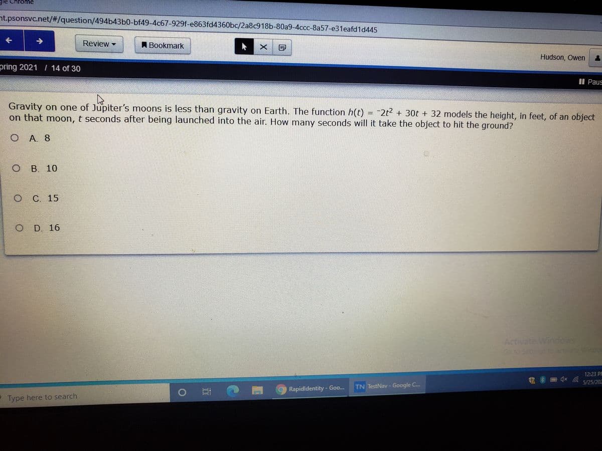 le Chrome
nt.psonsvc.net/#/question/494b43b0-bf49-4c67-929f-e863fd4360bc/2a8c918b-80a9-4ccc-8a57-e31eafd1d445
->
Review
A Bookmark
Hudson, Owen
pring 2021 / 14 of 30
II Paus
Gravity on one of Jupiter's moons is less than gravity on Earth. The function h(t) = -2t² + 30t + 32 models the height, in feet, of an object
on that moon, t seconds after being launched into the air. How many seconds will it take the object to hit the ground?
O A. 8
O B
B. 10
C. 15
D. 16
Activate Windows
Go to Seningsto activete Windor
12:23 PP
5/25/202
Rapidldentity-Goo...
TN TestNav- Google C...
PType here to search
