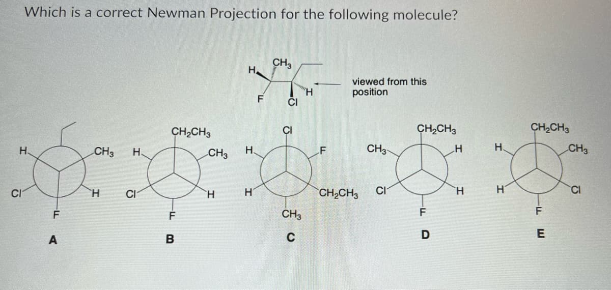 Which is a correct Newman Projection for the following molecule?
H.
CI
F
A
CH3 H
H
CI
CH₂CH3
F
B
CH3
H
Н.
H.
H
F
CH3
CI
CI
CH3
C
H
F
viewed from this
position
CH₂CH3
CH3
CI
CH₂CH3
D
H
H
H.
H
CH₂CH3
F
E
CH3
CI