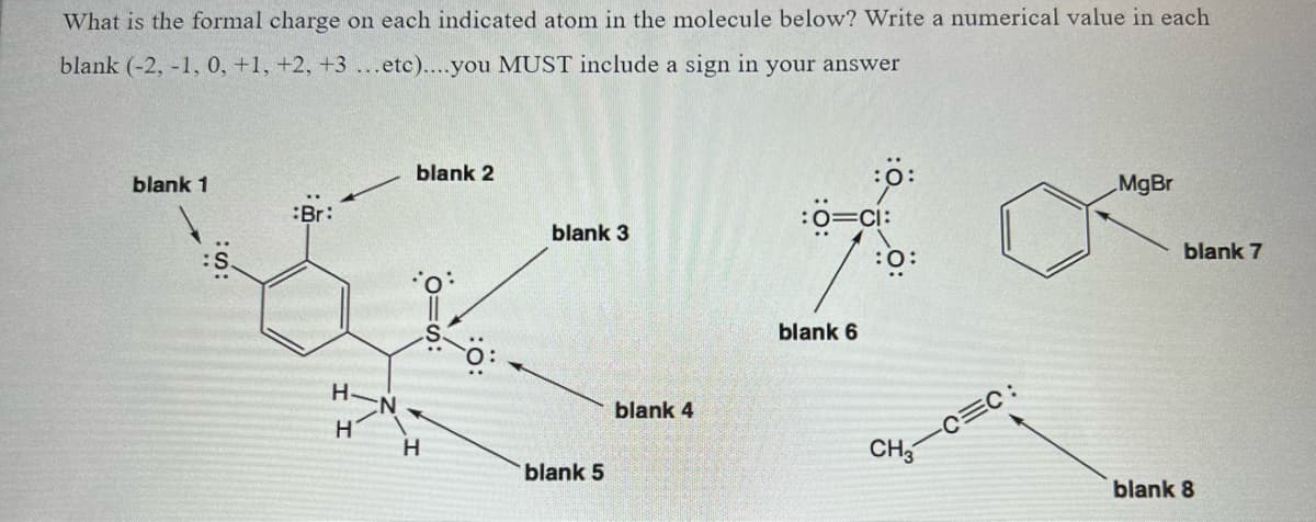 What is the formal charge on each indicated atom in the molecule below? Write a numerical value in each
blank (-2, -1, 0, +1, +2, +3 ...etc)....you MUST include a sign in your answer
blank 1
:Br:
H
H
blank 2
H
10=s:
blank 3
blank 5
blank 4
:0:
:O=CI:
blank 6
:0:
-C=C:
CH3
MgBr
blank 7
blank 8