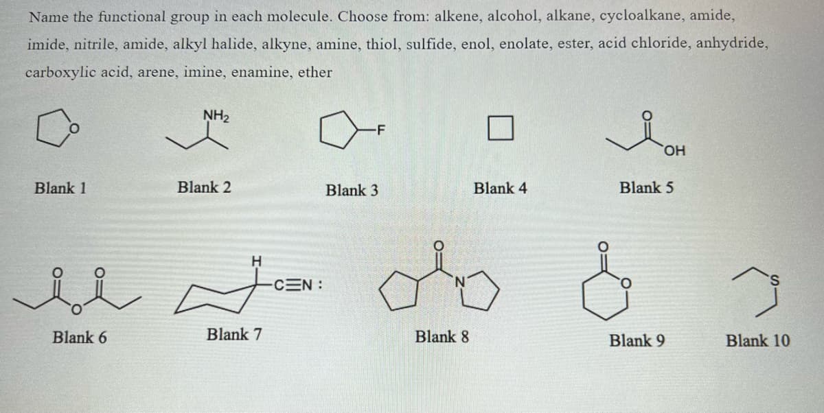 Name the functional group in each molecule. Choose from: alkene, alcohol, alkane, cycloalkane, amide,
imide, nitrile, amide, alkyl halide, alkyne, amine, thiol, sulfide, enol, enolate, ester, acid chloride, anhydride,
carboxylic acid, arene, imine, enamine, ether
Blank 1
Blank 6
NH₂
Blank 2
H
Blank 7
-CEN:
-F
Blank 3
Blank 8
Blank 4
OH
Blank 5
Blank 9
Blank 10