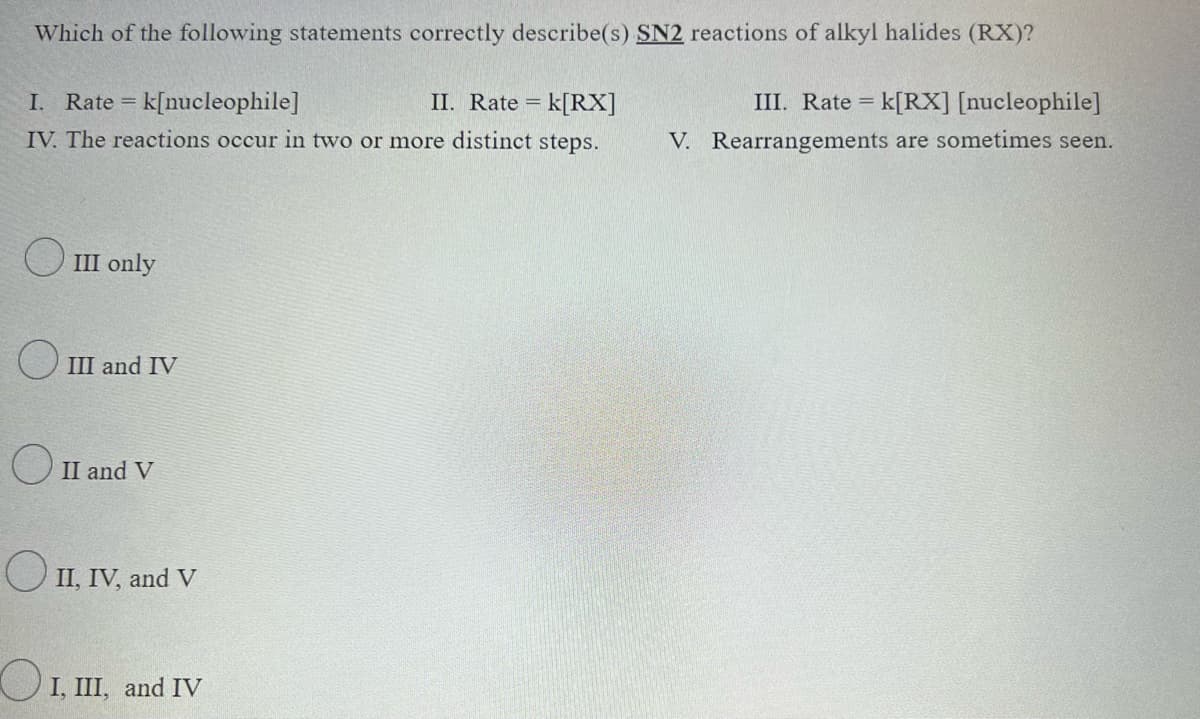 Which of the following statements correctly describe(s) SN2 reactions of alkyl halides (RX)?
I. Rate = = k[nucleophile]
II. Rate = k[RX]
IV. The reactions occur in two or more distinct steps.
III only
III and IV
O II and V
II, IV, and V
I, III, and IV
III. Rate = k[RX] [nucleophile]
V. Rearrangements are sometimes seen.