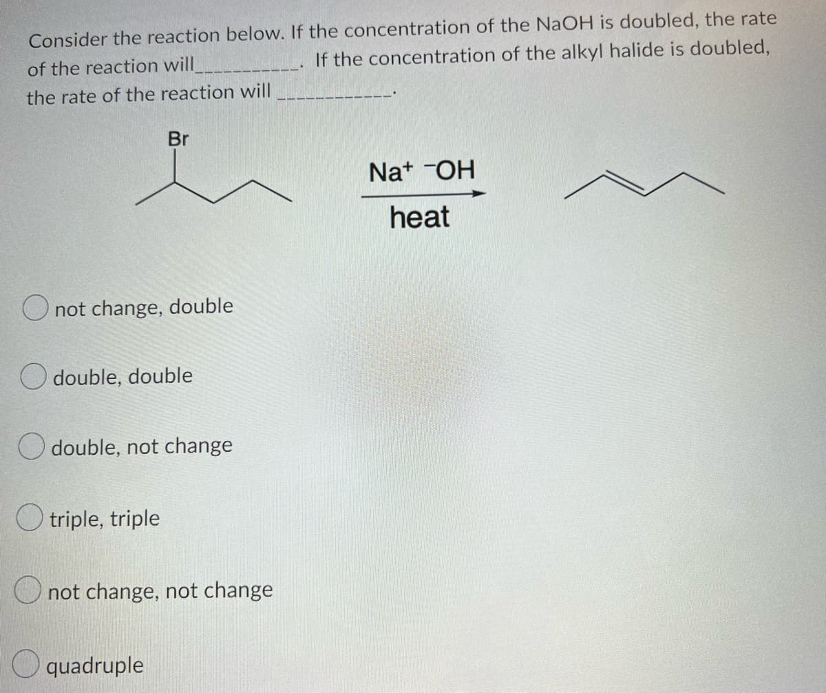 Consider the reaction below. If the concentration of the NaOH is doubled, the rate
of the reaction will
If the concentration of the alkyl halide is doubled,
the rate of the reaction will
O not change, double
Odouble, double
Odouble, not change
triple, triple
Br
not change, not change
quadruple
Na+ OH
heat
