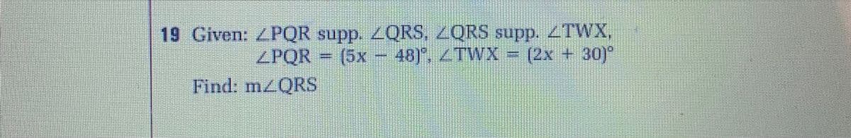 19 Given: ZPQR supp. ZQRS, ZQRS supp. ZTWX,
ZPQR = (5x - 48), TWX
(2x + 30)"
Find: mzQRS
