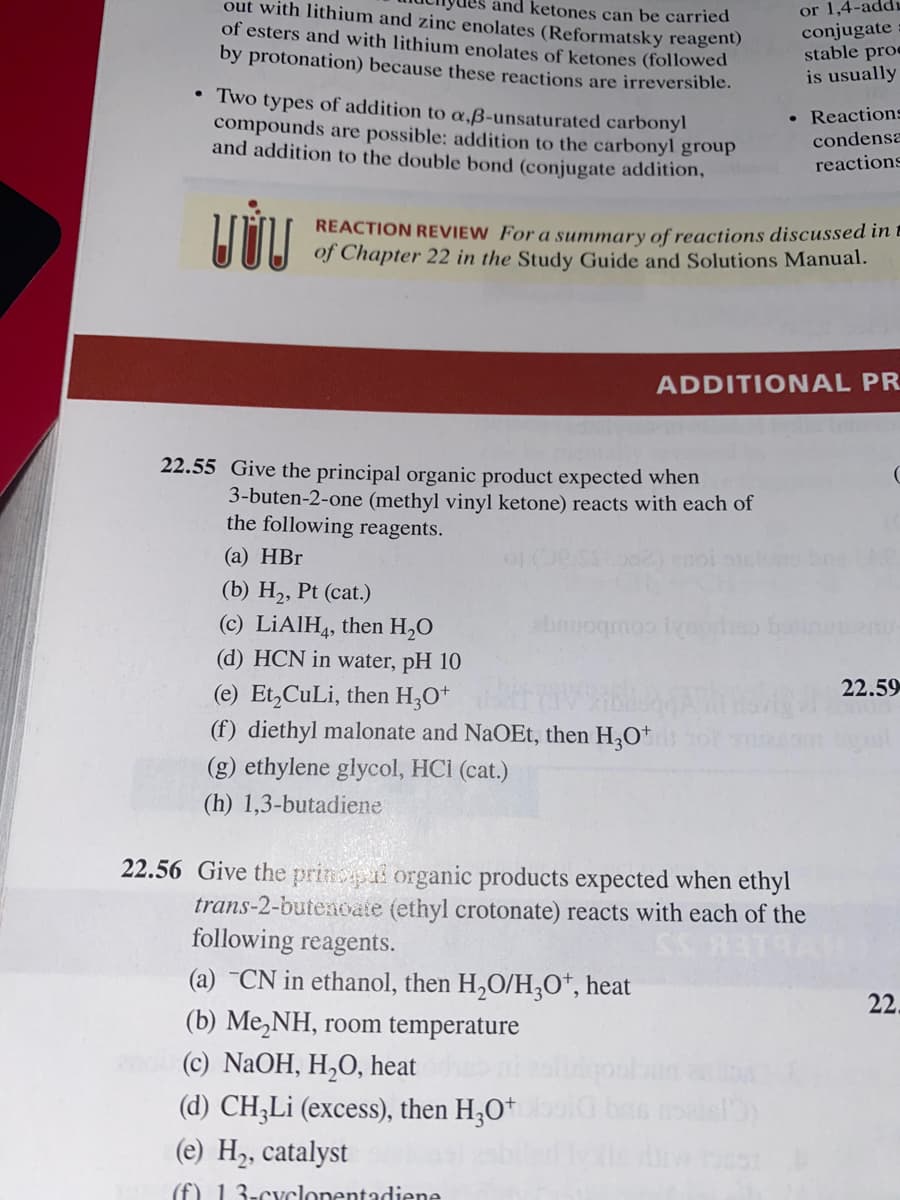 out with lithium and zinc enolates (Reformatsky reagent)
or 1,4-add;
conjugate
stable proe
is usually
and ketones can be carried
of esters and with lithium enolates of ketones (followed
by protonation) because these reactions are irreversible.
Two types of addition to a,ß-unsaturated carbonyl
compounds are possible: addition to the carbonyl group
and addition to the double bond (conjugate addition,
• Reactions
condensa
reactions
REACTION REVIEW For a summary of reactions discussed inE
of Chapter 22 in the Study Guide and Solutions Manual.
ADDITIONAL PR
22.55 Give the principal organic product expected when
3-buten-2-one (methyl vinyl ketone) reacts with each of
the following reagents.
(a) HBr
(b) H2, Pt (cat.)
(c) LİAIH4, then H,0
(d) HCN in water, pH 10
y coubonige
22.59
(e) Et,CuLi, then H,O*
(f) diethyl malonate and NaOEt, then H3O*
(g) ethylene glycol, HCI (cat.)
(h) 1,3-butadiene
22.56 Give the princpai organic products expected when ethyl
trans-2-butenoate (ethyl crotonate) reacts with each of the
following reagents.
(a) ¯CN in ethanol, then H,O/H;O*, heat
(b) Me,NH, room temperature
22.
(c) NaOH, H,O, heat
(d) CH;Li (excess), then H;O*
(e) H2, catalyst
(f) 13-cyclonentadiene
