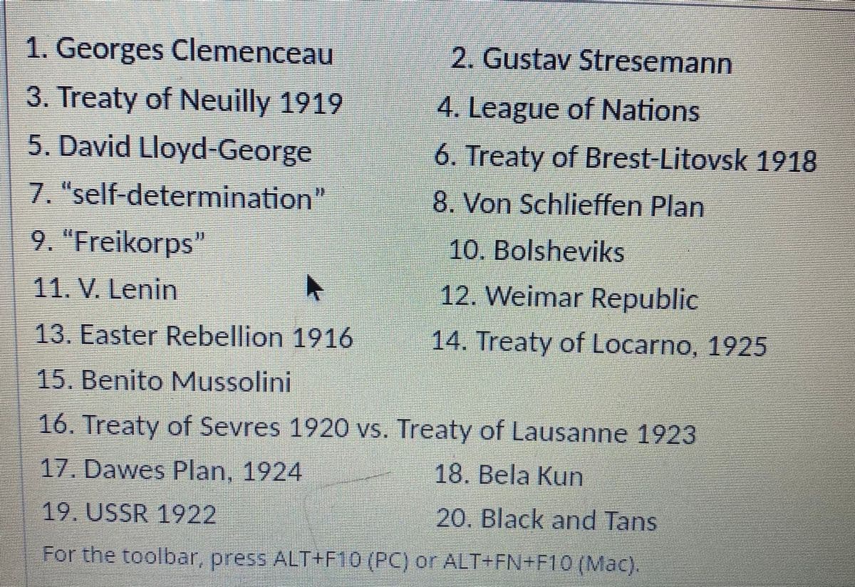 1. Georges Clemenceau
2. Gustav Stresemann
3. Treaty of Neuilly 1919
4. League of Nations
5. David Lloyd-George
6. Treaty of Brest-Litovsk 1918
7. "self-determination"
8. Von Schlieffen Plan
9. "Freikorps"
10. Bolsheviks
11. V. Lenin
12. Weimar Republic
13. Easter Rebellion 1916
14. Treaty of Locarno, 1925
15. Benito Mussolini
16. Treaty of Sevres 1920 vs. Treaty of Lausanne 1923
17. Dawes Plan, 1924
18. Bela Kun
19. USSR 1922
20. Black and Tans
For the toolbar, press ALT+F10 (PC) or ALT+FN+F10 (Mac).
