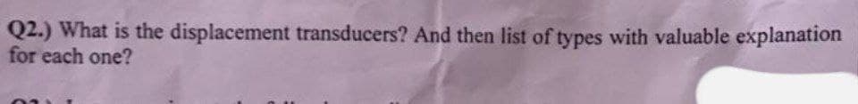 Q2.) What is the displacement transducers? And then list of types with valuable explanation
for each one?