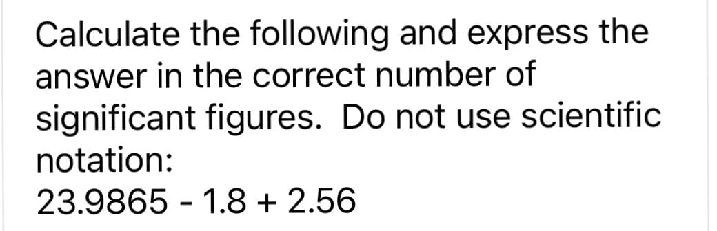 Calculate the following and express the
answer in the correct number of
significant figures. Do not use scientific
notation:
23.9865 1.8+ 2.56
-