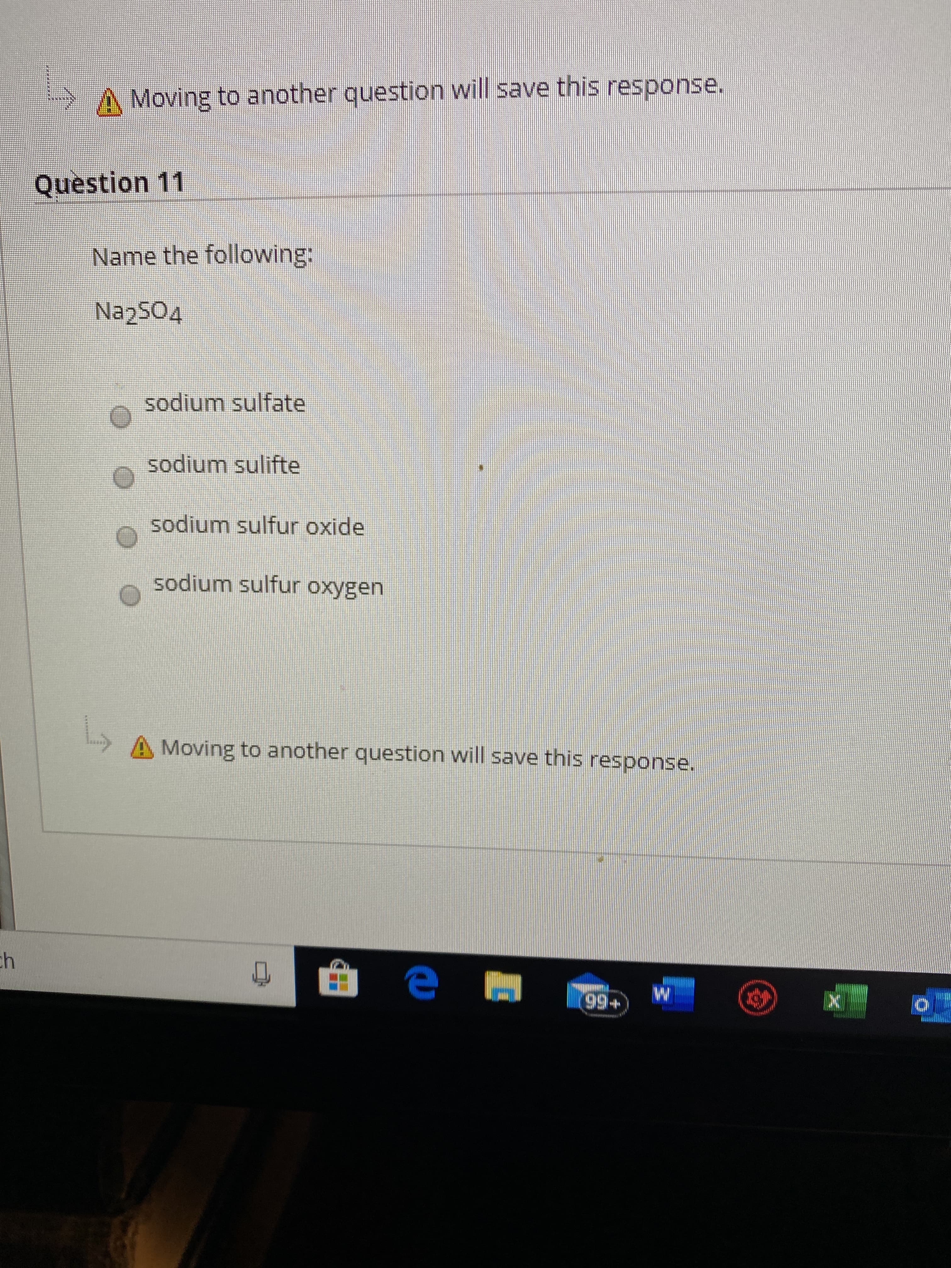 Moving to another question will save this response.
Question 11
Name the following:
Na2504
sodium sulfate
sodium sulifte
sodium sulfur oxide
sodium sulfur oxygen
Moving to another question will save this response.
ch
