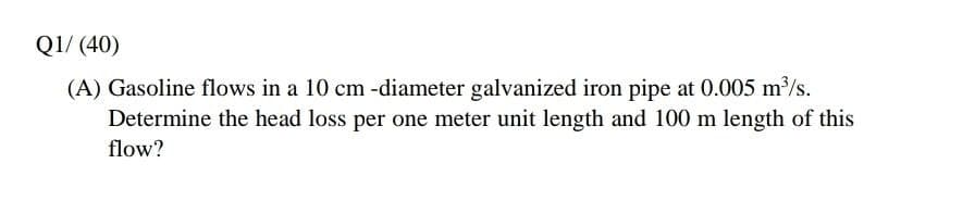 Q1/ (40)
(A) Gasoline flows in a 10 cm -diameter galvanized iron pipe at 0.005 m/s.
Determine the head loss per one meter unit length and 100 m length of this
flow?
