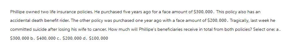 Phillipe owned two life insurance policies. He purchased five years ago for a face amount of $300,000. This policy also has an
accidental death benefit rider. The other policy was purchased one year ago with a face amount of $200,000. Tragically, last week he
committed suicide after losing his wife to cancer. How much will Phillipe's beneficiaries receive in total from both policies? Select one: a.
$300,000 b. $400,000 c. $200,000 d. $100,000