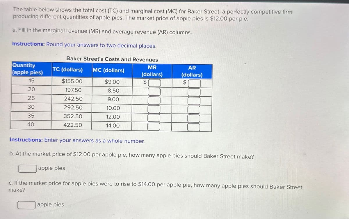 The table below shows the total cost (TC) and marginal cost (MC) for Baker Street, a perfectly competitive firm
producing different quantities of apple pies. The market price of apple pies is $12.00 per pie.
a. Fill in the marginal revenue (MR) and average revenue (AR) columns.
Instructions: Round your answers to two decimal places.
Baker Street's Costs and Revenues
Quantity
(apple pies)
MR
TC (dollars)
MC (dollars)
(dollars)
15
$155.00
$9.00
$
AR
(dollars)
$
20
197.50
8.50
25
242.50
9.00
30
292.50
10.00
35
352.50
12.00
40
422.50
14.00
Instructions: Enter your answers as a whole number.
b. At the market price of $12.00 per apple pie, how many apple pies should Baker Street make?
apple pies
c. If the market price for apple pies were to rise to $14.00 per apple pie, how many apple pies should Baker Street
make?
apple pies