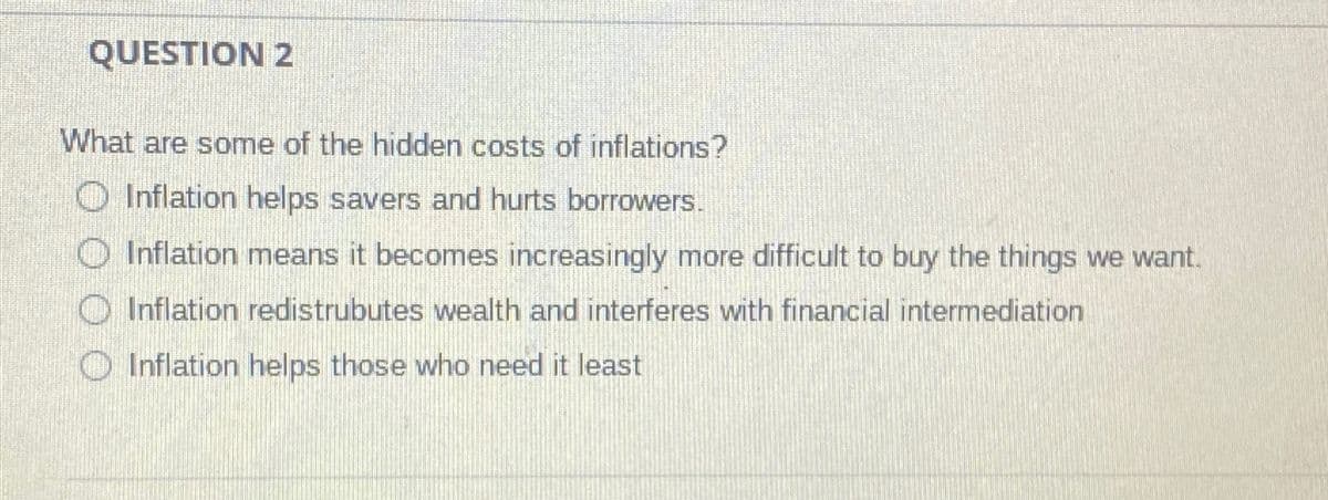 QUESTION 2
What are some of the hidden costs of inflations?
O Inflation helps savers and hurts borrowers.
Inflation means it becomes increasingly more difficult to buy the things we want.
O Inflation redistrubutes wealth and interferes with financial intermediation
O Inflation helps those who need it least