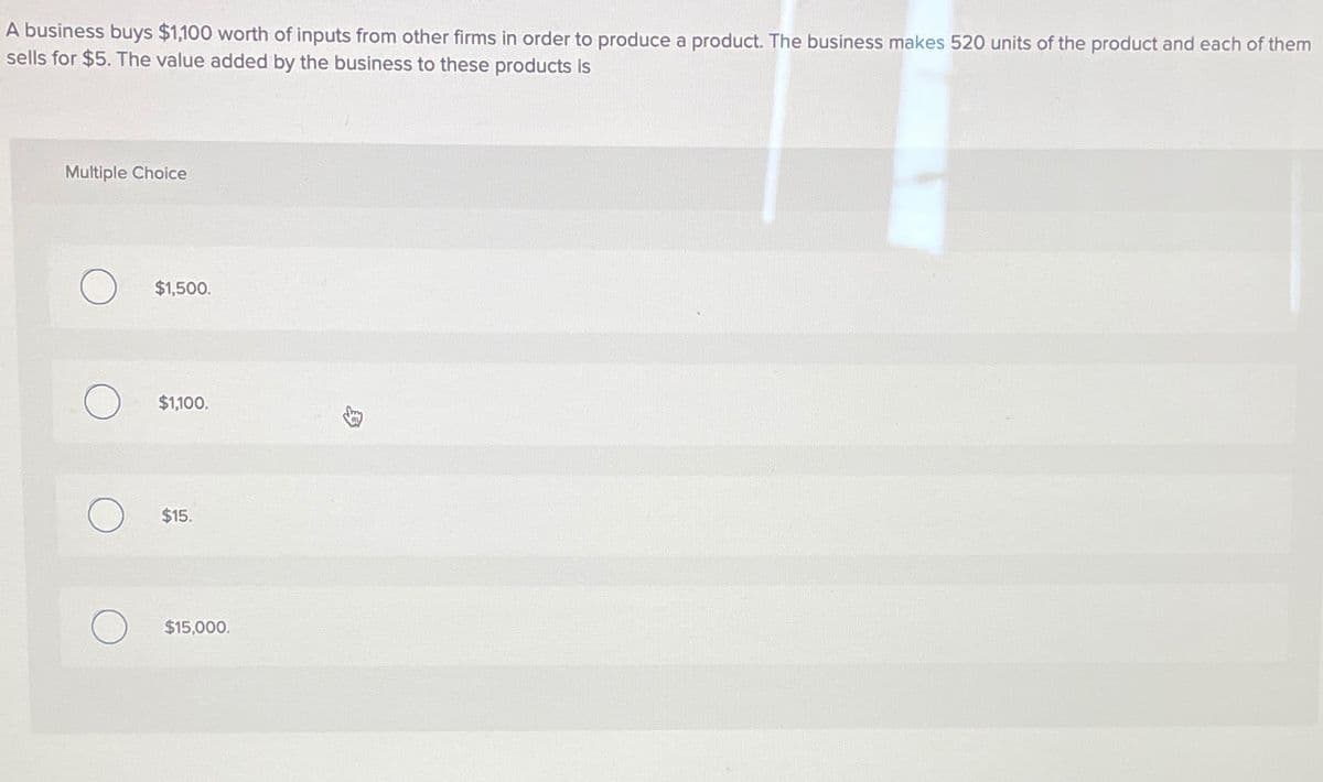 A business buys $1,100 worth of inputs from other firms in order to produce a product. The business makes 520 units of the product and each of them
sells for $5. The value added by the business to these products is
Multiple Choice
$1,500.
$1,100.
$15.
$15,000.