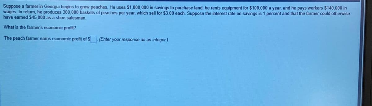 Suppose a farmer in Georgia begins to grow peaches. He uses $1,000,000 in savings to purchase land, he rents equipment for $100,000 a year, and he pays workers $140,000 in
wages. In return, he produces 300,000 baskets of peaches per year, which sell for $3.00 each. Suppose the interest rate on savings is 1 percent and that the farmer could otherwise
have earned $45,000 as a shoe salesman.
What is the farmer's economic profit?
The peach farmer eams economic profit of $ (Enter your response as an integer.)