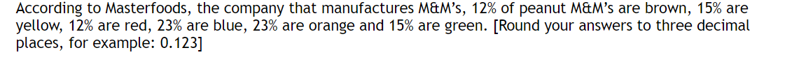 According to Masterfoods, the company that manufactures M&M's, 12% of peanut M&M's are brown, 15% are
yellow, 12% are red, 23% are blue, 23% are orange and 15% are green. [Round your answers to three decimal
places, for example: 0.123]
