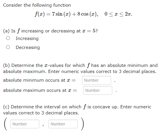 Consider the following function
f(x) = 7 sin (x) + 8 cos (x), 0 ≤ x ≤ 2n.
(a) Is f increasing or decreasing at x = 5?
Increasing
O Decreasing
(b) Determine the x-values for which f has an absolute minimum and
absolute maximum. Enter numeric values correct to 3 decimal places.
absolute minimum occurs at x =
Number
absolute maximum occurs at x =
Number
(c) Determine the interval on which f is concave up. Enter numeric
values correct to 3 decimal places.
T
Number
Number