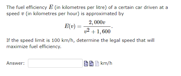 The fuel efficiency E (in kilometres per litre) of a certain car driven at a
speed v (in kilometres per hour) is approximated by
2,000v
v2 + 1,600
If the speed limit is 100 km/h, determine the legal speed that will
maximize fuel efficiency.
Answer:
E(v) =
km/h