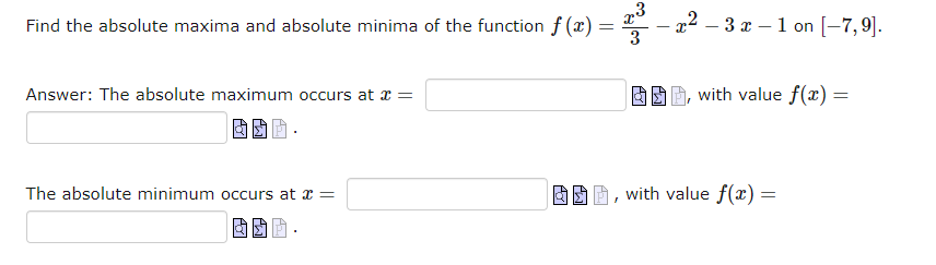 Find the absolute maxima and absolute minima of the function f(x) =
=
Answer: The absolute maximum occurs at x =
The absolute minimum occurs at x =
3
-x2-3x-1 on [-7,9].
-
with value f(x) =
, with value f(x) =