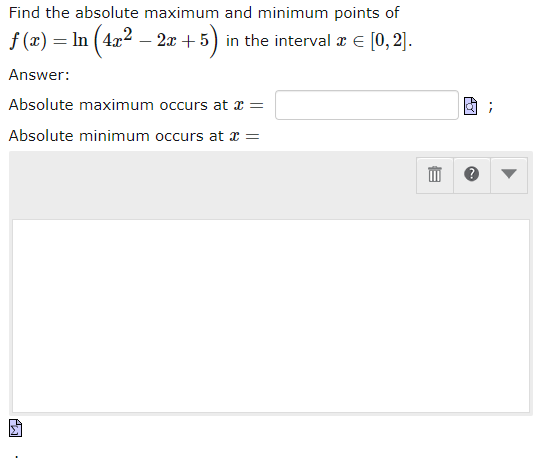 Find the absolute maximum and minimum points of
f(x) = ln (4x² - 2x+5) in the interval * = [0,2].
Answer:
Absolute maximum occurs at x =
Absolute minimum occurs at x =
E
AY