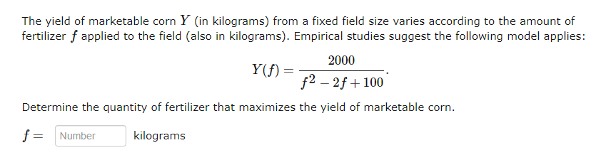 The yield of marketable corn Y (in kilograms) from a fixed field size varies according to the amount of
fertilizer f applied to the field (also in kilograms). Empirical studies suggest the following model applies:
2000
f2 - 2f+ 100
Determine the quantity of fertilizer that maximizes the yield of marketable corn.
f = Number
kilograms
Y(f) =