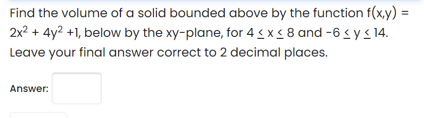 Find the volume of a solid bounded above by the function f(x,y) =
2x2 + 4y2 +1, below by the xy-plane, for 4 < x < 8 and -6 < y<14.
Leave your final answer correct to 2 decimal places.
Answer:
