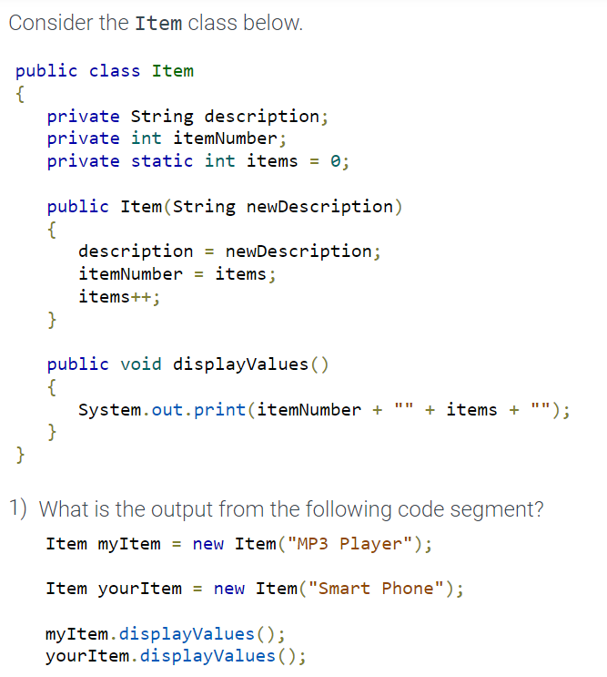 Consider the Item class below.
public class Item
{
}
private String description;
private int itemNumber;
private static int items = 0;
public Item (String newDescription)
{
}
description = newDescription;
itemNumber items;
items++;
public void displayValues()
{
}
System.out.print(itemNumber + + items + "");
1) What is the output from the following code segment?
Item myItem = new Item("MP3 Player");
Item yourItem = new Item("Smart Phone");
myItem.displayValues();
your Item.displayValues();