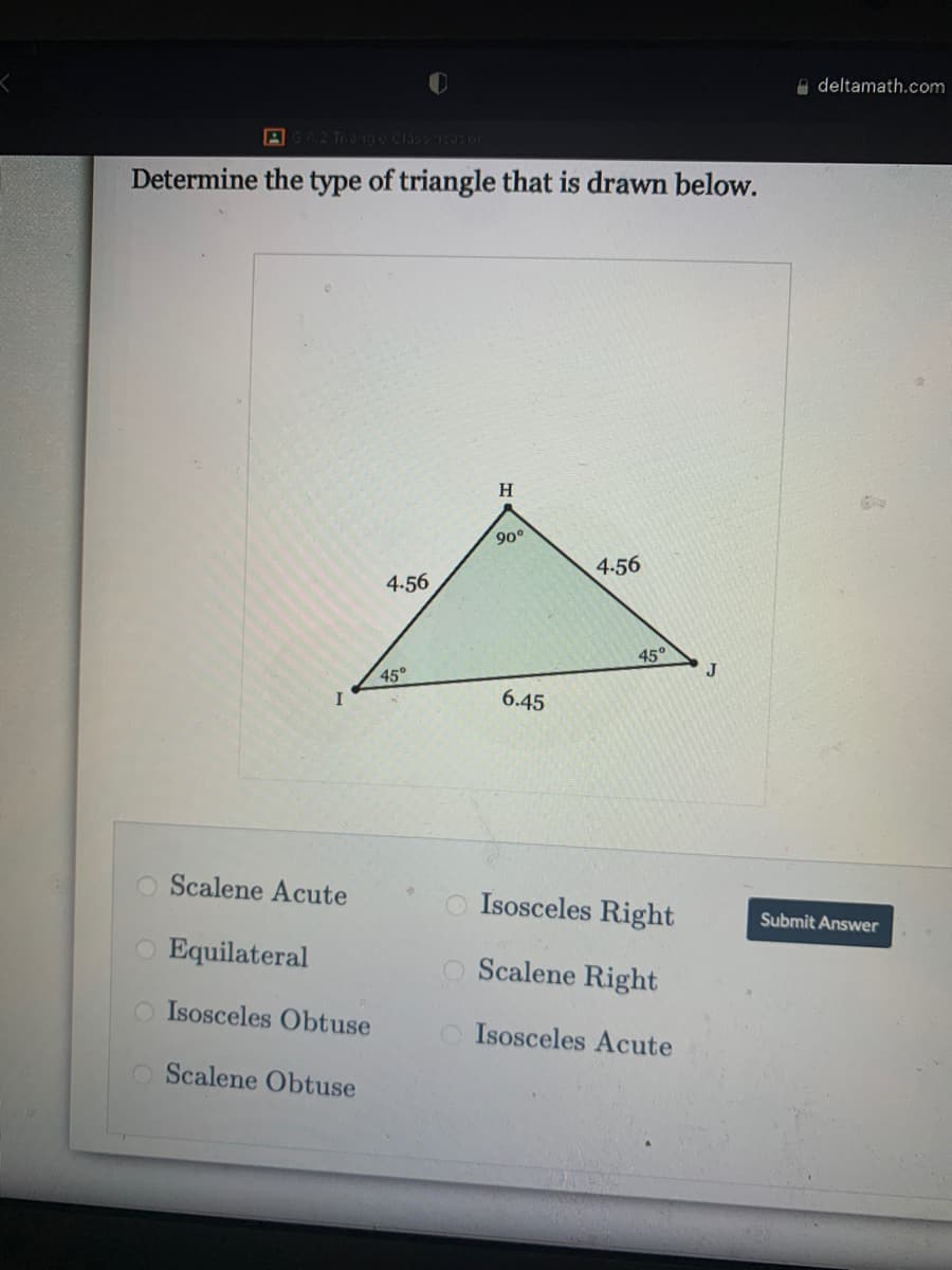 i deltamath.com
AG2 Tronge Claos icotor
Determine the type of triangle that is drawn below.
H.
90°
4.56
4.56
45°
45°
J
6.45
Scalene Acute
Isosceles Right
Submit Answer
Equilateral
O Scalene Right
O Isosceles Obtuse
Isosceles Acute
O Scalene Obtuse
