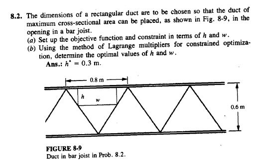 8.2. The dimensions of a rectangular duct are to be chosen so that the duct of
maximum cross-sectional area can be placed, as shown in Fig. 8-9, in the
opening in a bar joist.
(a) Set up the objective function and constraint in terms of h and w.
(b) Using the method of Lagrange multipliers for constrained optimiza-
tion, determine the optimal values of h and w.
Ans.: h 0.3 m.
0.8 m
W
FIGURE 8-9
Duct in bar joist in Prob. 8.2.
0.6 m