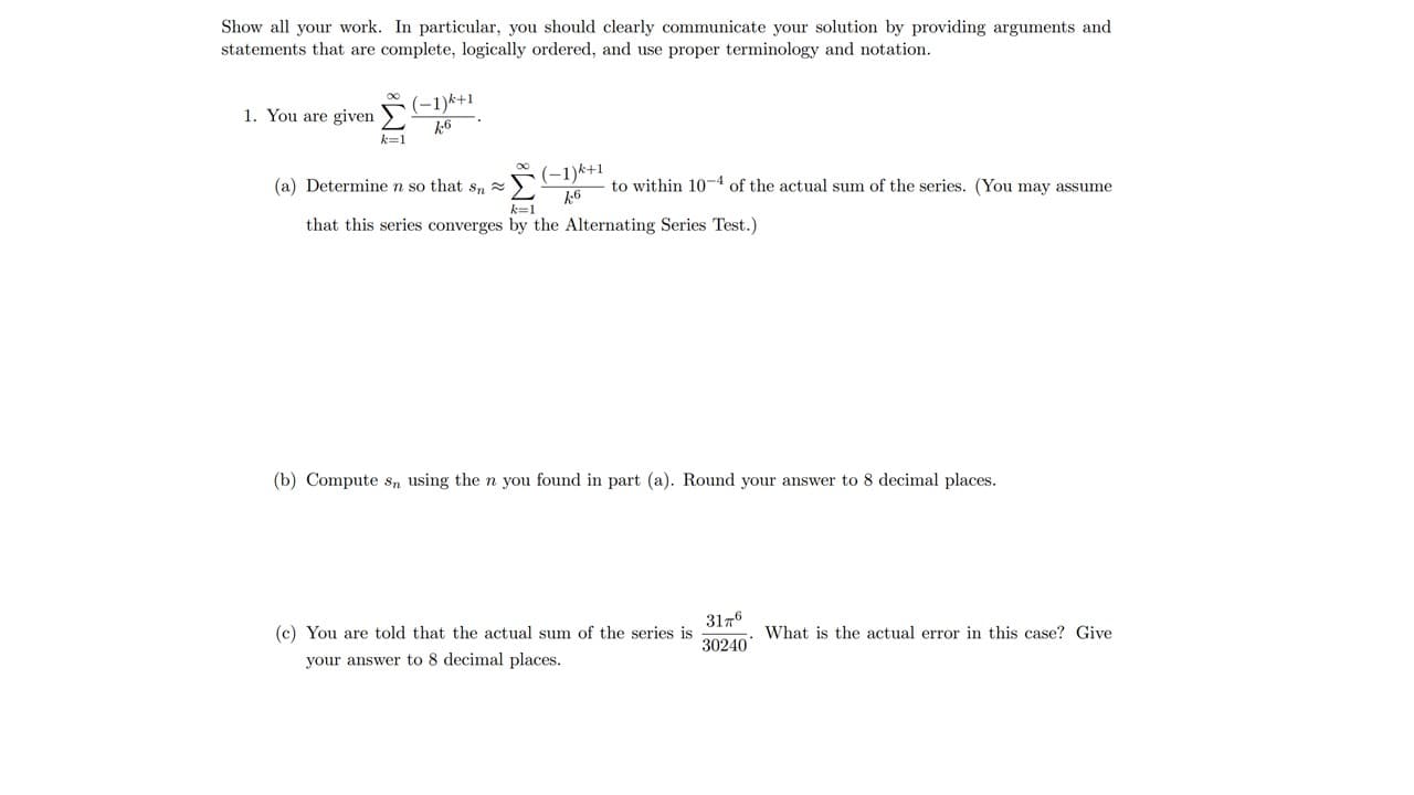 ### Problem Set Instructions

Show all your work. In particular, you should clearly communicate your solution by providing arguments and statements that are complete, logically ordered, and use proper terminology and notation.

### Problem 1

You are given the infinite series:

\[
\sum_{k=1}^{\infty} \frac{(-1)^{k+1}}{k^6}
\]

#### Part (a)
Determine \( n \) so that \( s_n \approx \sum_{k=1}^{\infty} \frac{(-1)^{k+1}}{k^6} \) to within \( 10^{-4} \) of the actual sum of the series. (You may assume that this series converges by the Alternating Series Test.)

#### Part (b)
Compute \( s_n \) using the \( n \) you found in Part (a). Round your answer to 8 decimal places.

#### Part (c)
You are told that the actual sum of the series is \( \frac{31 \pi ^6}{30240} \). What is the actual error in this case? Give your answer to 8 decimal places.

---

### Detailed Explanation of Graphs and Diagrams

There are no graphs or diagrams present in the problem statement. The problem involves the series summation and convergence criteria calculations, which are purely algebraic in nature. If there were graphs, they should illustrate the convergence of the series or show the error bounds as a function of \( n \).