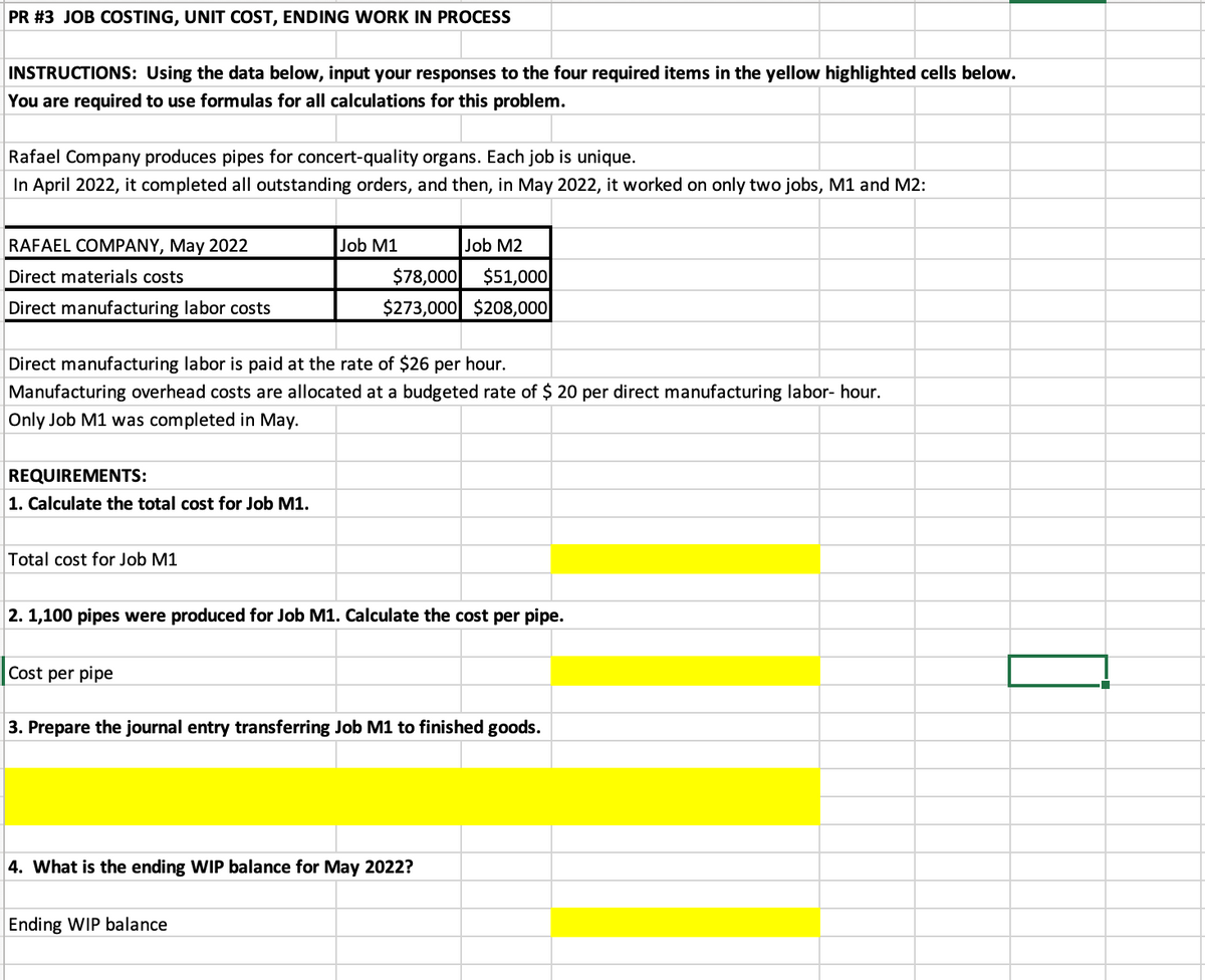 PR #3 JOB COSTING, UNIT COST, ENDING WORK IN PROCESS
INSTRUCTIONS: Using the data below, input your responses to the four required items in the yellow highlighted cells below.
You are required to use formulas for all calculations for this problem.
Rafael Company produces pipes for concert-quality organs. Each job is unique.
In April 2022, it completed all outstanding orders, and then, in May 2022, it worked on only two jobs, M1 and M2:
RAFAEL COMPANY, May 2022
Direct materials costs
Direct manufacturing labor costs
REQUIREMENTS:
1. Calculate the total cost for Job M1.
Direct manufacturing labor is paid at the rate of $26 per hour.
Manufacturing overhead costs are allocated at a budgeted rate of $ 20 per direct manufacturing labor- hour.
Only Job M1 was completed in May.
Total cost for Job M1
Job M2
$51,000
$78,000
$273,000 $208,000
Cost per pipe
Job M1
2. 1,100 pipes were produced for Job M1. Calculate the cost per pipe.
3. Prepare the journal entry transferring Job M1 to finished goods.
Ending WIP balance
4. What is the ending WIP balance for May 2022?