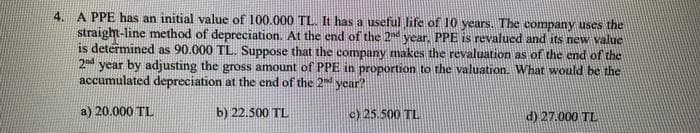 4.
A PPE has an initial value of 100.000 TL. It has a useful life of 10 years. The company uses the
straight-line method of depreciation. At the end of the 2nd year. PPE is revalued and its new value
is determined as 90.000 TL. Suppose that the company makes the revaluation as of the end of the
2nd year by adjusting the gross amount of PPE in proportion to the valuation. What would be the
accumulated depreciation at the end of the 2nd year?
a) 20.000 TL
b) 22.500 TL
c) 25.500 TL
d) 27.000 TL