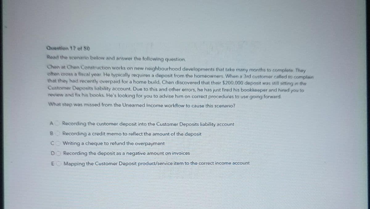 **Question 17 of 50**

**Read the scenario below and answer the following question.**

Chen at Chen Construction works on new neighbourhood developments that take many months to complete. They often cross a fiscal year. He typically requires a deposit from the homeowners. When a 3rd customer called to complain that they had recently overpaid for a home build, Chen discovered that their $200,000 deposit was still sitting in the Customer Deposits liability account. Due to this and other errors, he has just fired his bookkeeper and hired you to review and fix his books. He’s looking for you to advise him on correct procedures to use going forward.

**What step was missed from the Unearned Income workflow to cause this scenario?**

A. Recording the customer deposit into the Customer Deposits liability account

B. Recording a credit memo to reflect the amount of the deposit

C. Writing a cheque to refund the overpayment

D. Recording the deposit as a negative amount on invoices

E. Mapping the Customer Deposit product/service item to the correct income account