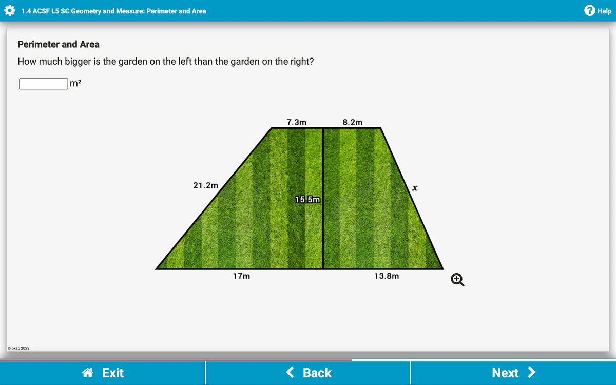 1.4 ACSF L5 SC Geometry and Measure: Perimeter and Area
Perimeter and Area
How much bigger is the garden on the left than the garden on the right?
Obksb 2023
m²
☎ Exit
21.2m
17m
7.3m
15.5m
< Back
8.2m
13.8m
X
+
Next >
Help