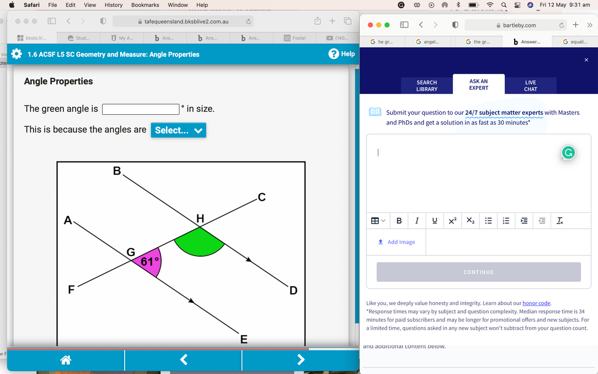 Ma
ote:
W F
Safari File Edit View History Bookmarks Window Help
bksbLIV...
b Ans...
1.6 ACSF L5 SC Geometry and Measure: Angle Properties
tafe: Stud...
Angle Properties
A.
My A...
The green angle is
This is because the angles are Select...
F
tafequeensland.bksblive2.com.au
B
G
61°
b Ans...
° in size.
H
b Ans...
E
C
GO Foxtel
D
+
(140...
? Help
Ghe gr...
|
G
>
< >
G angel...
Add Image
SEARCH
LIBRARY
BI
IC
G the gr...
ASK AN
EXPERT
and additional content below.
EESubmit your question to our 24/7 subject matter experts with Masters
and PhDs and get a solution in as fast as 30 minutes*
X² X₂
!!!
bartleby.com
CONTINUE
13
b Answer...
LIVE
CHAT
Fri 12 May 9:31 am
IMI
I!!
G equali...
+ »
Ix
G
X
Like you, we deeply value honesty and integrity. Learn about our honor code.
*Response times may vary by subject and question complexity. Median response time is 34
minutes for paid subscribers and may be longer for promotional offers and new subjects. For
a limited time, questions asked in any new subject won't subtract from your question count.