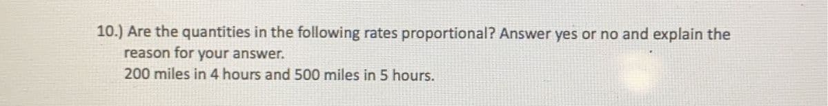 **Question 10:**

*Are the quantities in the following rates proportional? Answer yes or no and explain the reason for your answer.*

- 200 miles in 4 hours and 500 miles in 5 hours. 

To determine if the quantities are proportional, calculate the rates for each scenario and compare them:

1. **Rate for 200 miles in 4 hours:**
   - \( \text{Rate} = \frac{200 \text{ miles}}{4 \text{ hours}} = 50 \text{ miles per hour} \)

2. **Rate for 500 miles in 5 hours:**
   - \( \text{Rate} = \frac{500 \text{ miles}}{5 \text{ hours}} = 100 \text{ miles per hour} \)

The rates are 50 miles per hour and 100 miles per hour respectively, which are not equal. Therefore, the quantities are not proportional.