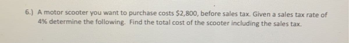 6.) A motor scooter you want to purchase costs $2,800, before sales tax. Given a sales tax rate of 4%, determine the following. Find the total cost of the scooter including the sales tax.