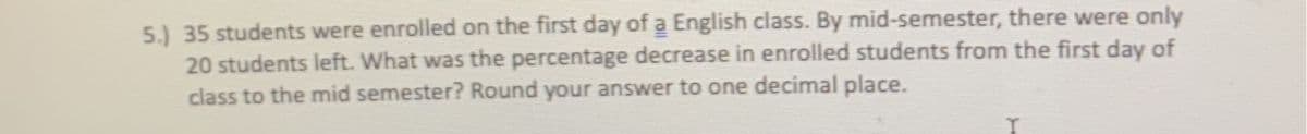 5.) 35 students were enrolled on the first day of a English class. By mid-semester, there were only
20 students left. What was the percentage decrease in enrolled students from the first day of
class to the mid semester? Round your answer to one decimal place.
