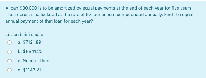 A loan $30.000 is to be amortized by equal payments at the end of each year for five years.
The interest is calculated at the rate of 6% per annum compounded annually. Find the equal
annual payment of that loan for each year?
Lütfen birini seçin:
O a. $7121.89
O b. $5641.20
c. None of them
d. $1142.21
