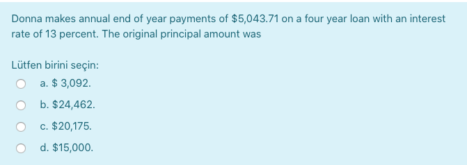 Donna makes annual end of year payments of $5,043.71 on a four year loan with an interest
rate of 13 percent. The original principal amount was
Lütfen birini seçin:
a. $ 3,092.
b. $24,462.
c. $20,175.
d. $15,000.
