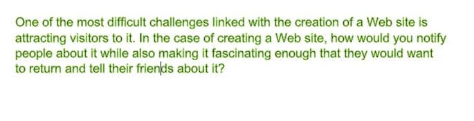 One of the most difficult challenges linked with the creation of a Web site is
attracting visitors to it. In the case of creating a Web site, how would you notify
people about it while also making it fascinating enough that they would want
to return and tell their friends about it?
