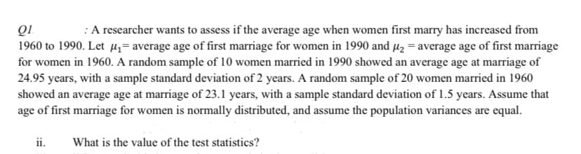 :A researcher wants to assess if the average age when women first marry has increased from
1960 to 1990. Let µz= average age of first marriage for women in 1990 and µ2 = average age of first marriage
for women in 1960. A random sample of 10 women married in 1990 showed an average age at marriage of
24.95 years, with a sample standard deviation of 2 years. A random sample of 20 women married in 1960
showed an average age at marriage of 23.1 years, with a sample standard deviation of 1.5 years. Assume that
age of first marriage for women is normally distributed, and assume the population variances are equal.
ii.
What is the value of the test statistics?
