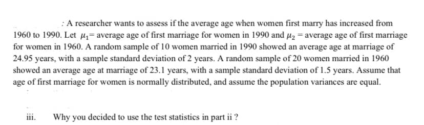 :A researcher wants to assess if the average age when women first marry has increased from
1960 to 1990. Let H= average age of first marriage for women in 1990 and µ2 = average age of first marriage
for women in 1960. A random sample of 10 women married in 1990 showed an average age at marriage of
24.95 years, with a sample standard deviation of 2 years. A random sample of 20 women married in 1960
showed an average age at marriage of 23.1 years, with a sample standard deviation of 1.5 years. Assume that
age of first marriage for women is normally distributed, and assume the population variances are equal.
iii.
Why you decided to use the test statistics in part ii ?
