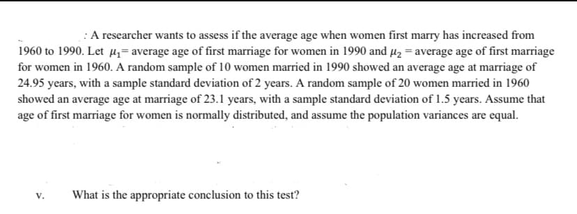 :A researcher wants to assess if the average age when women first marry has increased from
1960 to 1990. Let µ= average age of first marriage for women in 1990 and Hz = average age of first marriage
for women in 1960. A random sample of 10 women married in 1990 showed an average age at marriage of
24.95 years, with a sample standard deviation of 2 years. A random sample of 20 women married in 1960
showed an average age at marriage of 23.1 years, with a sample standard deviation of 1.5 years. Assume that
age of first marriage for women is normally distributed, and assume the population variances are equal.
What is the appropriate conclusion to this test?
