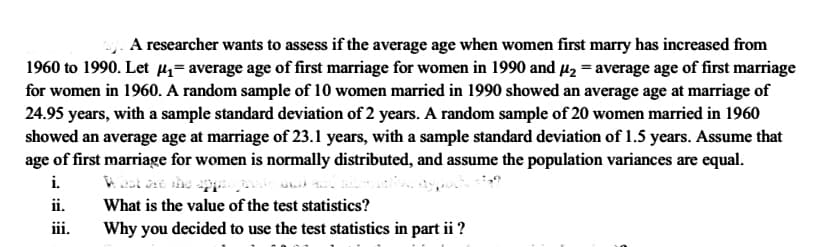 A researcher wants to assess if the average age when women first marry has increased from
1960 to 1990. Let µz= average age of first marriage for women in 1990 and µz = average age of first marriage
for women in 1960. A random sample of 10 women married in 1990 showed an average age at marriage of
24.95 years, with a sample standard deviation of 2 years. A random sample of 20 women married in 1960
showed an average age at marriage of 23.1 years, with a sample standard deviation of 1.5 years. Assume that
age of first marriage for women is normally distributed, and assume the population variances are equal.
i.
ii.
What is the value of the test statistics?
iii.
Why you decided to use the test statistics in part ii ?
