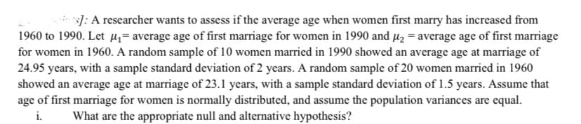 ]: A researcher wants to assess if the average age when women first marry has increased from
1960 to 1990. Let µz= average age of first marriage for women in 1990 and µ2 = average age of first marriage
for women in 1960. A random sample of 10 women married in 1990 showed an average age at marriage of
24.95 years, with a sample standard deviation of 2 years. A random sample of 20 women married in 1960
showed an average age at marriage of 23.1 years, with a sample standard deviation of 1.5 years. Assume that
age of first marriage for women is normally distributed, and assume the population variances are equal.
i.
What are the appropriate null and alternative hypothesis?
