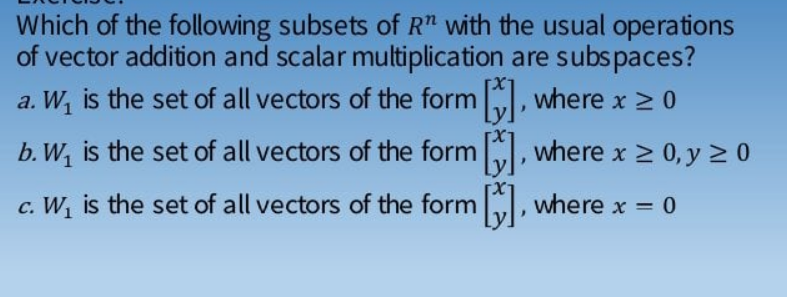 Which of the following subsets of R" with the usual operations
of vector addition and scalar multiplication are subspaces?
a. W, is the set of all vectors of the form , where x > 0
b. W, is the set of all vectors of the form , where x > 0, y 2 0
c. W, is the set of all vectors of the form I, where x = 0
