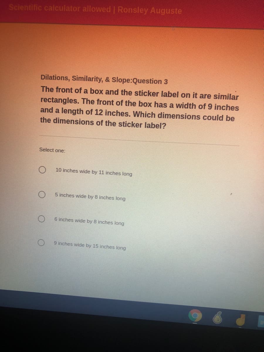 Scientific calculator allowed | Ronsley Auguste
Dilations, Similarity, & Slope:Question 3
The front of a box and the sticker label on it are similar
rectangles. The front of the box has a width of 9 inches
and a length of 12 inches. Which dimensions could be
the dimensions of the sticker label?
Select one:
10 inches wide by 11 inches long
5 inches wide by 8 inches long
6 inches wide by 8 inches long
9 inches wide by 15 inches long
