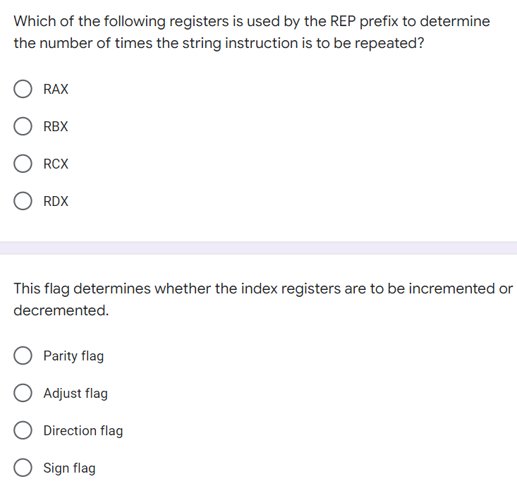 Which of the following registers is used by the REP prefix to determine
the number of times the string instruction is to be repeated?
RAX
RBX
RCX
RDX
This flag determines whether the index registers are to be incremented or
decremented.
Parity flag
Adjust flag
Direction flag
Sign flag